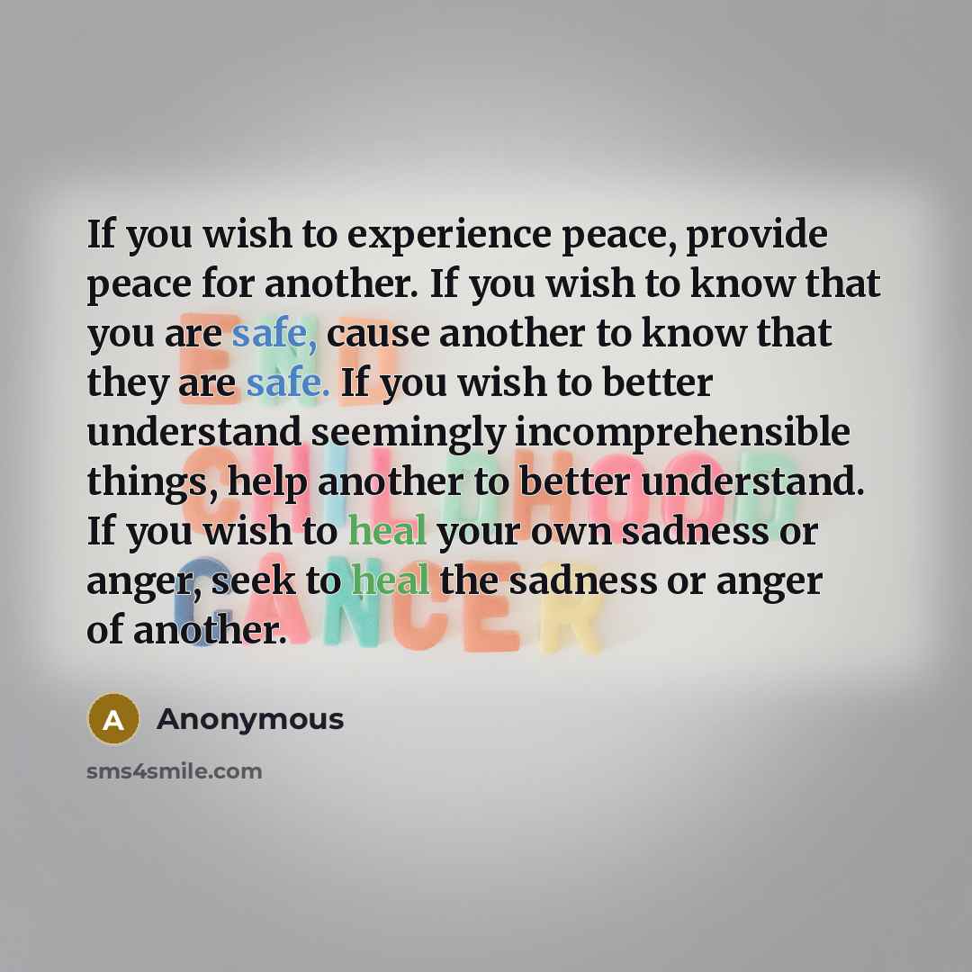 “If you wish to experience peace, provide peace for another. If you wish to know that you are safe, cause another to know that they are safe. If you wish to better understand seemingly incomprehensible things, help another to better understand. If you wish to heal your own sadness or anger, seek to…” quote by Anonymous