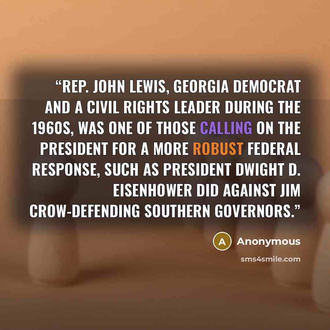 “Rep. John Lewis, Georgia Democrat and a civil rights leader during the 1960s, was one of those calling on the president for a more robust federal response, such as President Dwight D. Eisenhower did against Jim Crow-defending Southern governors.” quote by Anonymous