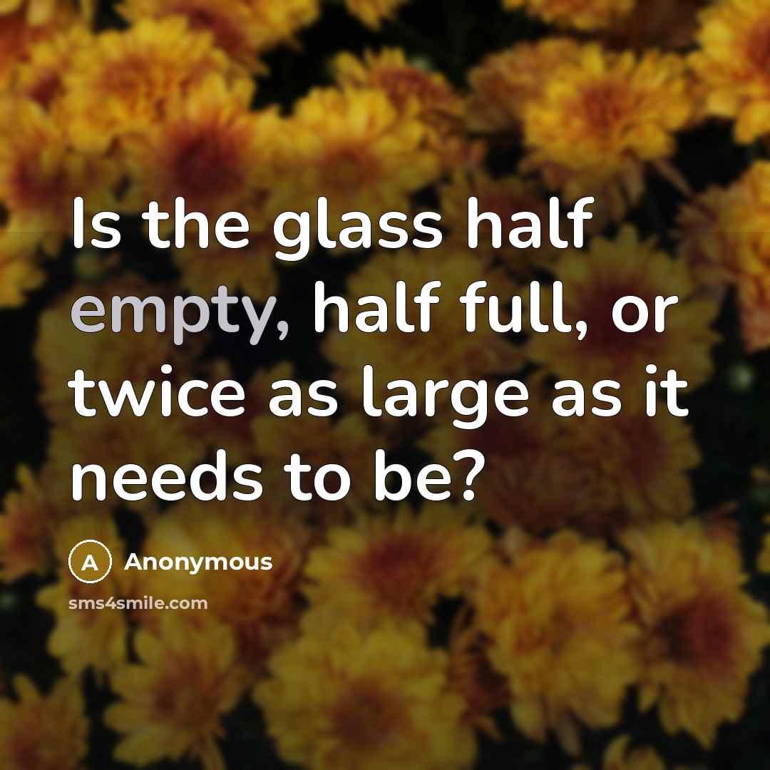 “Is the glass half empty, half full, or twice as large as it needs to be?” quote by Anonymous