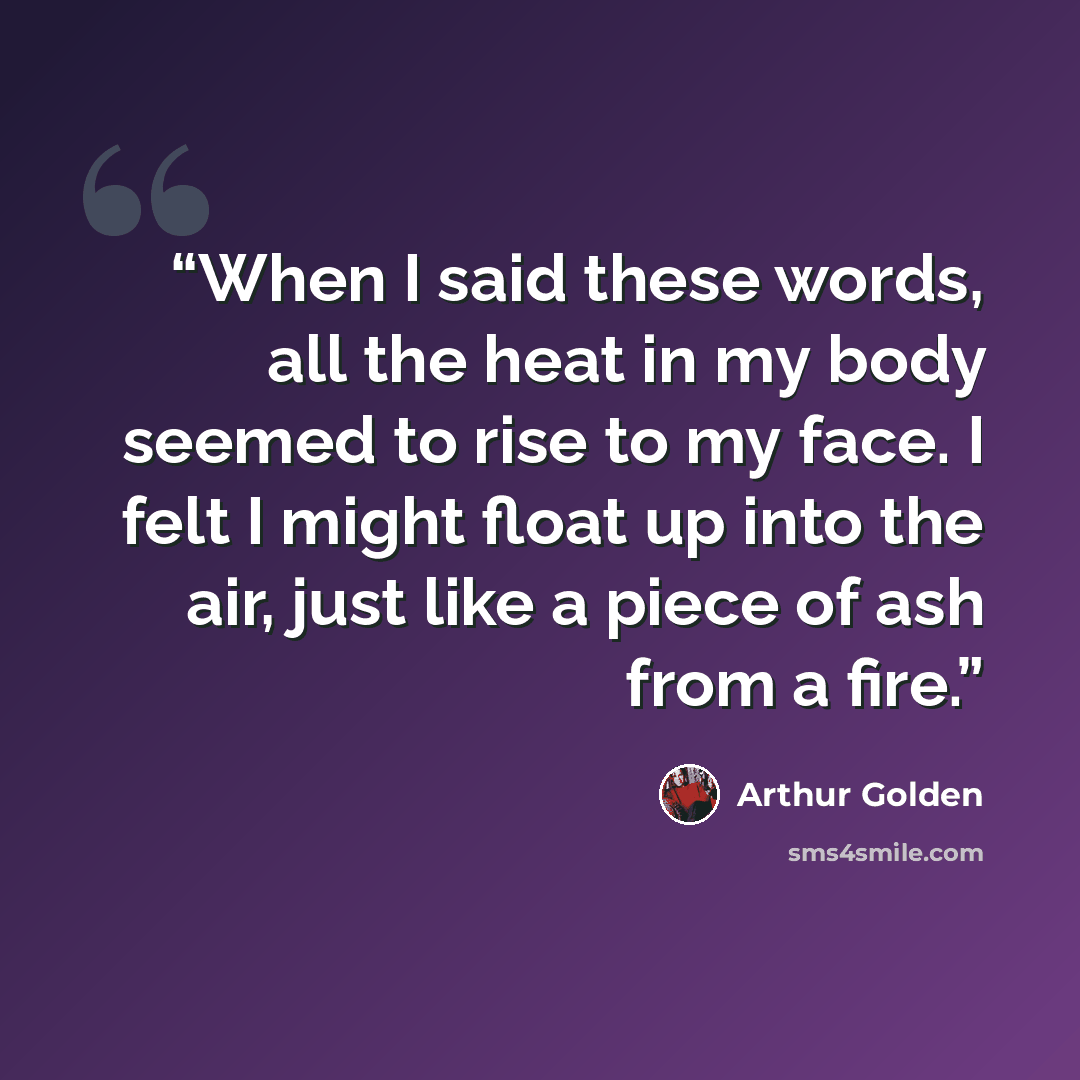 “When I said these words, all the heat in my body seemed to rise to my face. I felt I might float up into the air, just like a piece of ash from a fire.” quote by Arthur Golden