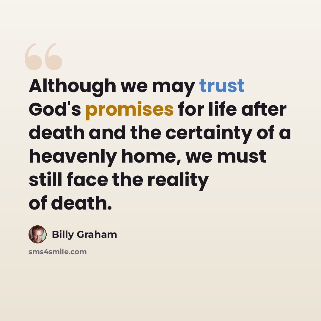 “Although we may trust God's promises for life after death and the certainty of a heavenly home, we must still face the reality of death.” quote by Billy Graham