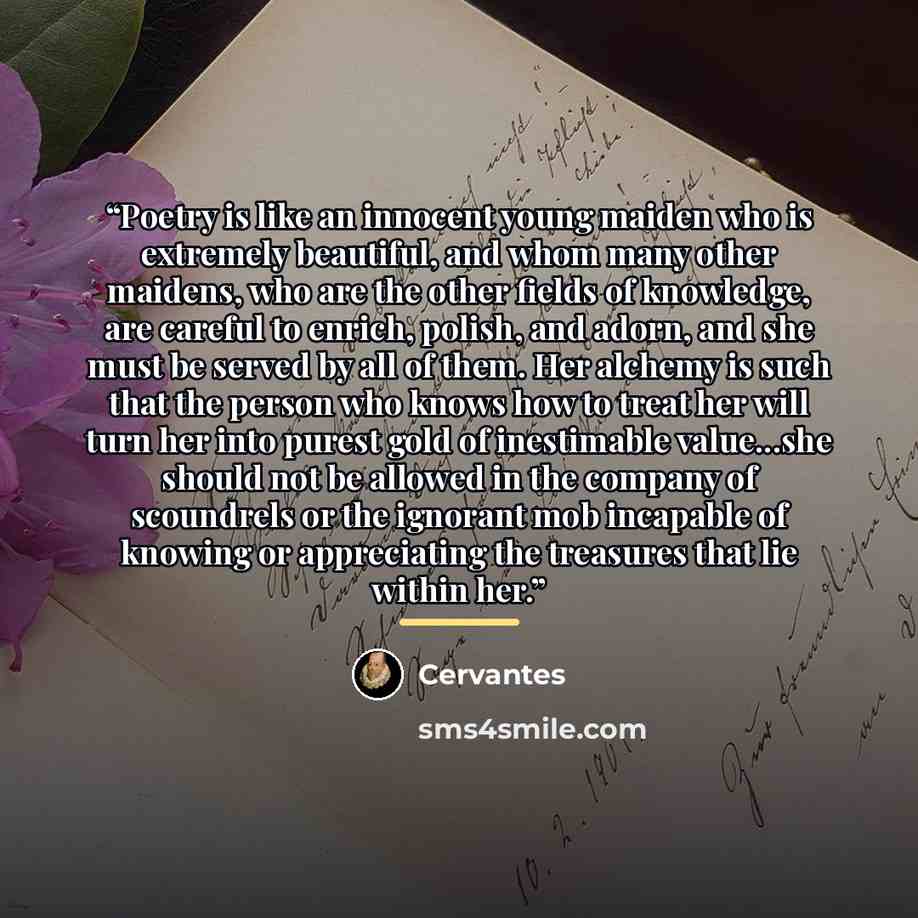 “Poetry is like an innocent young maiden who is extremely beautiful, and whom many other maidens, who are the other fields of knowledge, are careful to enrich, polish, and adorn, and she must be served by all of them. Her alchemy is such that the person who knows how to treat her will turn her into…” quote by Cervantes