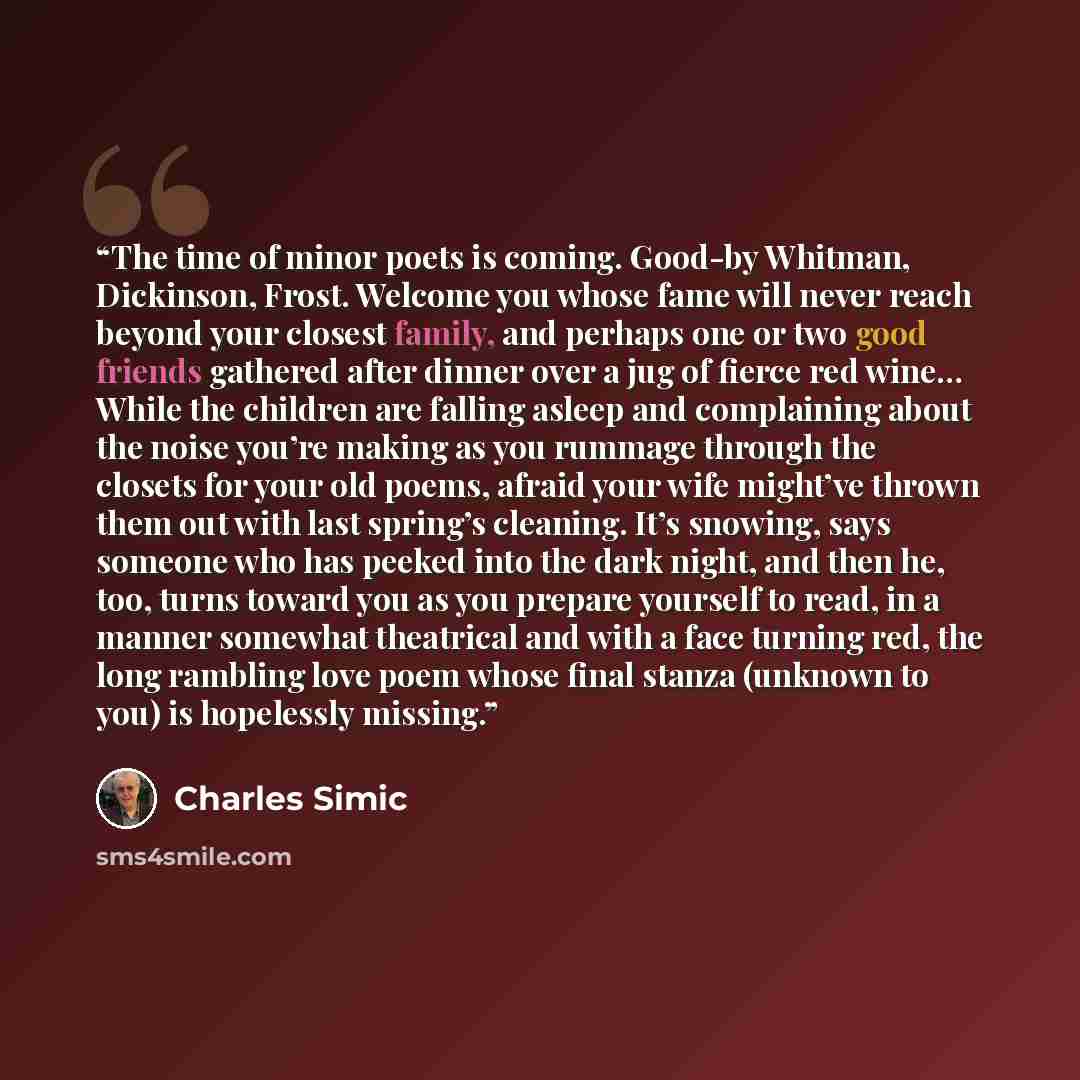 “The time of minor poets is coming. Good-by Whitman, Dickinson, Frost. Welcome you whose fame will never reach beyond your closest family, and perhaps one or two good friends gathered after dinner over a jug of fierce red wine… While the children are falling asleep and complaining about the noise…” quote by Charles Simic