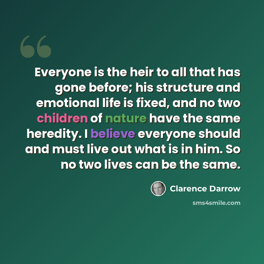 “Everyone is the heir to all that has gone before; his structure and emotional life is fixed, and no two children of nature have the same heredity. I believe everyone should and must live out what is in him. So no two lives can be the same.” quote by Clarence Darrow