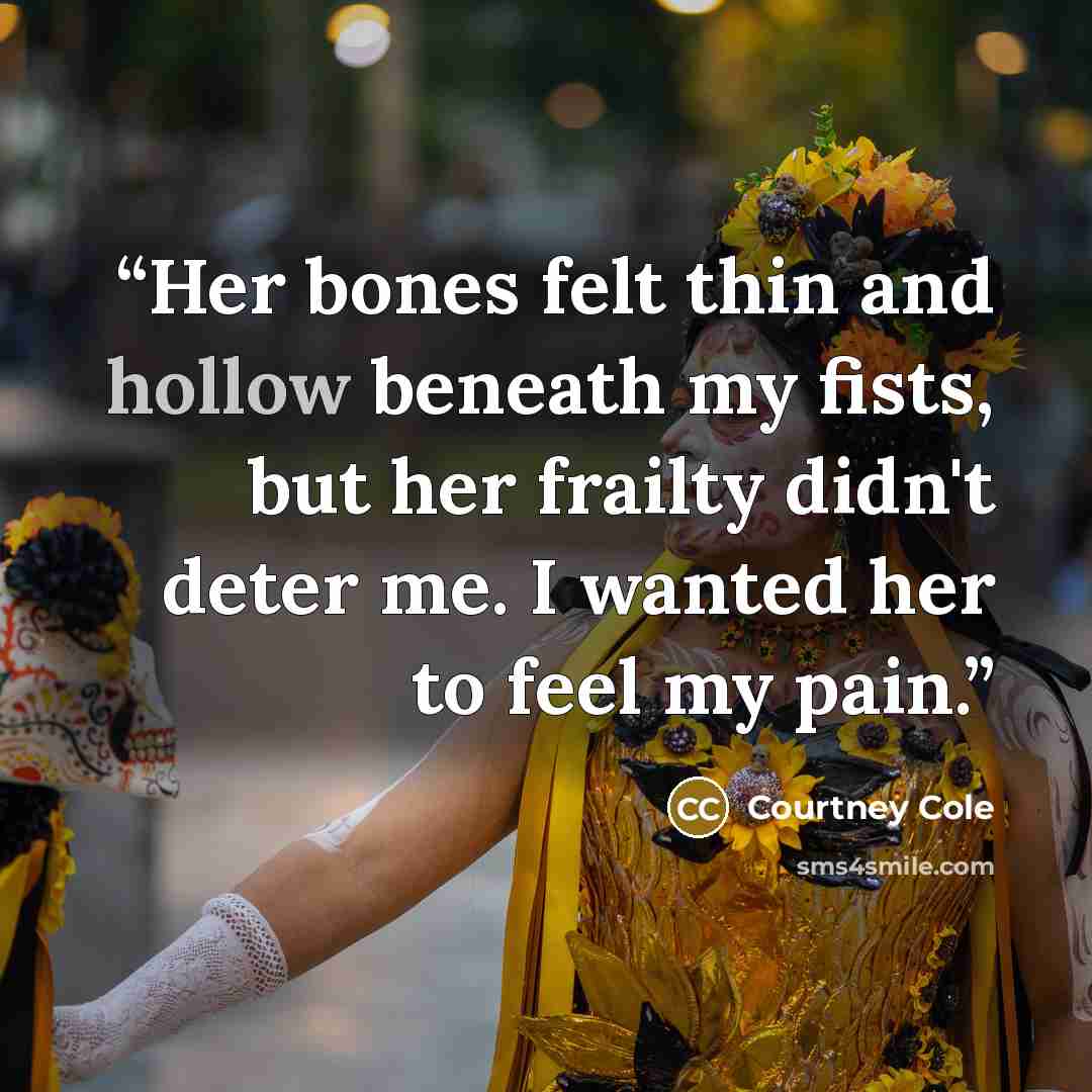 “Her bones felt thin and hollow beneath my fists, but her frailty didn't deter me. I wanted her to feel my pain.” quote by Courtney Cole