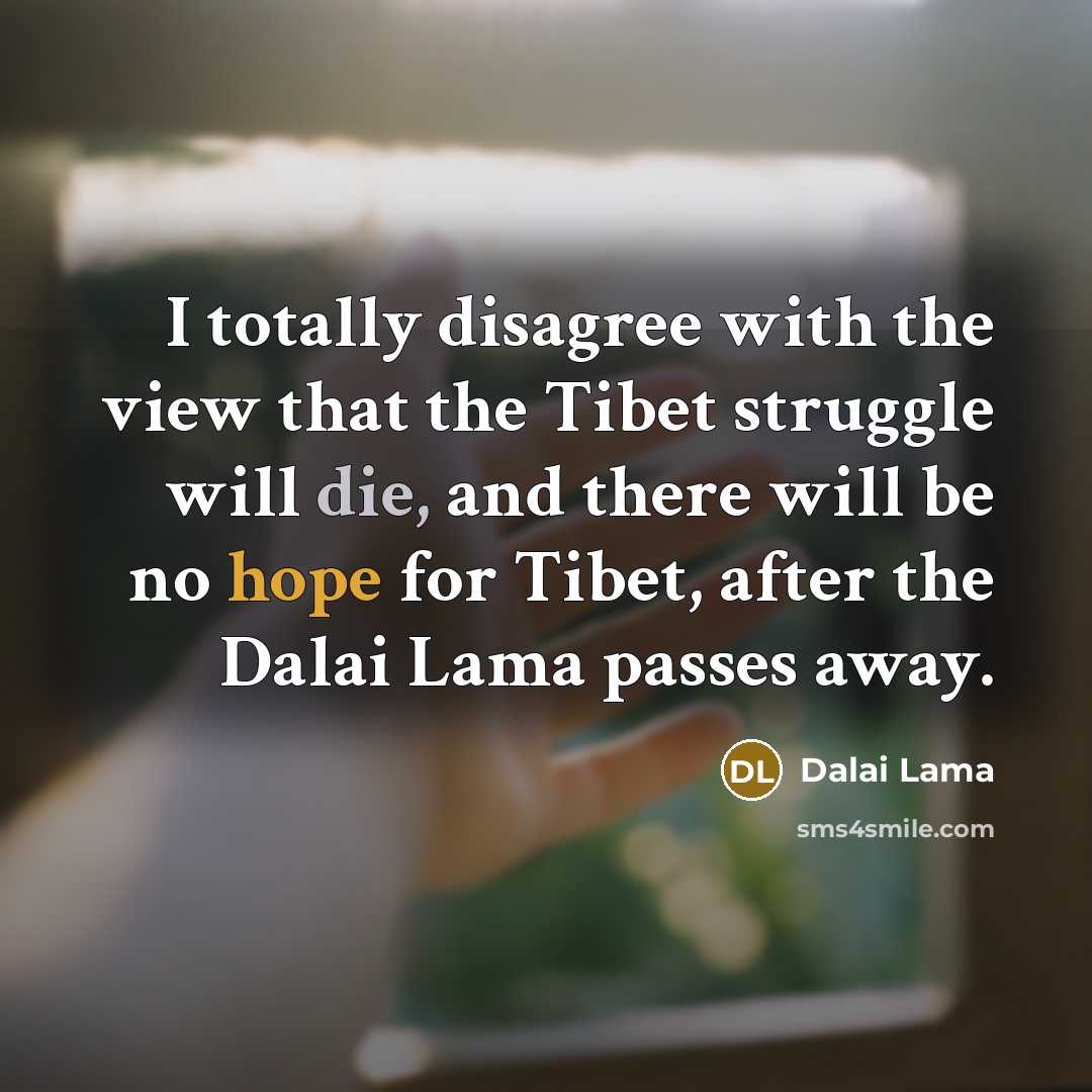 “I totally disagree with the view that the Tibet struggle will die, and there will be no hope for Tibet, after the Dalai Lama passes away.” quote by Dalai Lama
