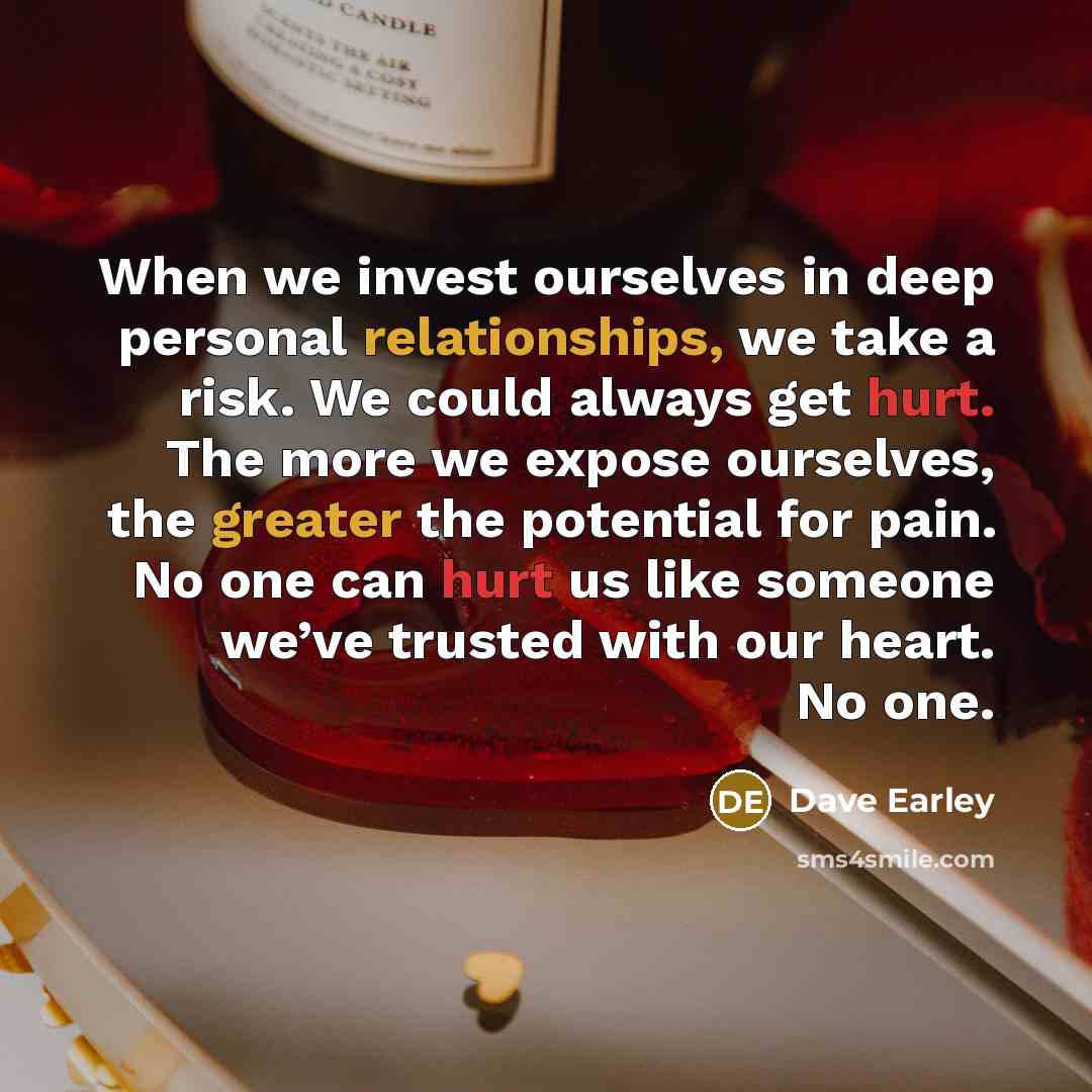 “When we invest ourselves in deep personal relationships, we take a risk. We could always get hurt. The more we expose ourselves, the greater the potential for pain. No one can hurt us like someone we’ve trusted with our heart. No one.” quote by Dave Earley