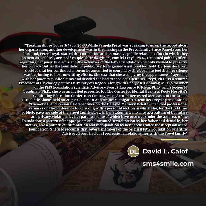 “Treating Abuse Today 3(4) pp. 26-33 While Pamela Freyd was speaking to us on the record about her organization, another development was in the making in the Freyd family. Since Pamela and her husband, Peter Freyd, started the Foundation and its massive public relations effort in which they present…” quote by David L. Calof