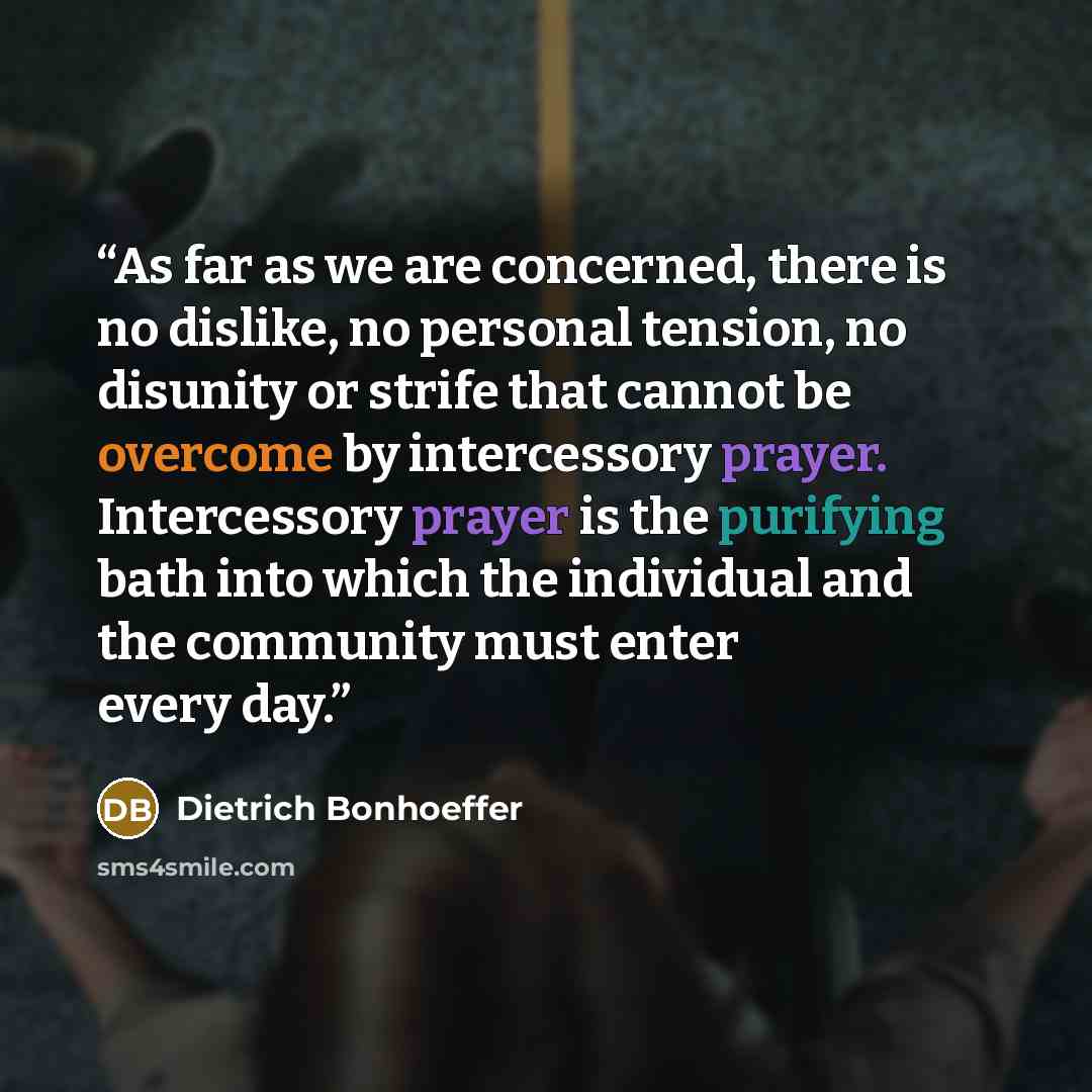 “As far as we are concerned, there is no dislike, no personal tension, no disunity or strife that cannot be overcome by intercessory prayer. Intercessory prayer is the purifying bath into which the individual and the community must enter every day.” quote by Dietrich Bonhoeffer