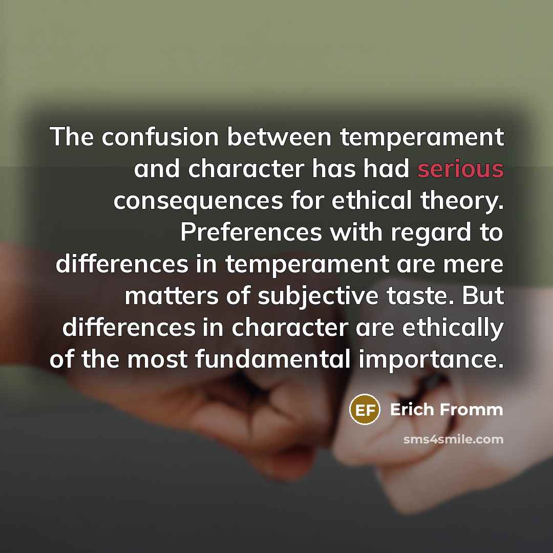 “The confusion between temperament and character has had serious consequences for ethical theory. Preferences with regard to differences in temperament are mere matters of subjective taste. But differences in character are ethically of the most fundamental importance.” quote by Erich Fromm