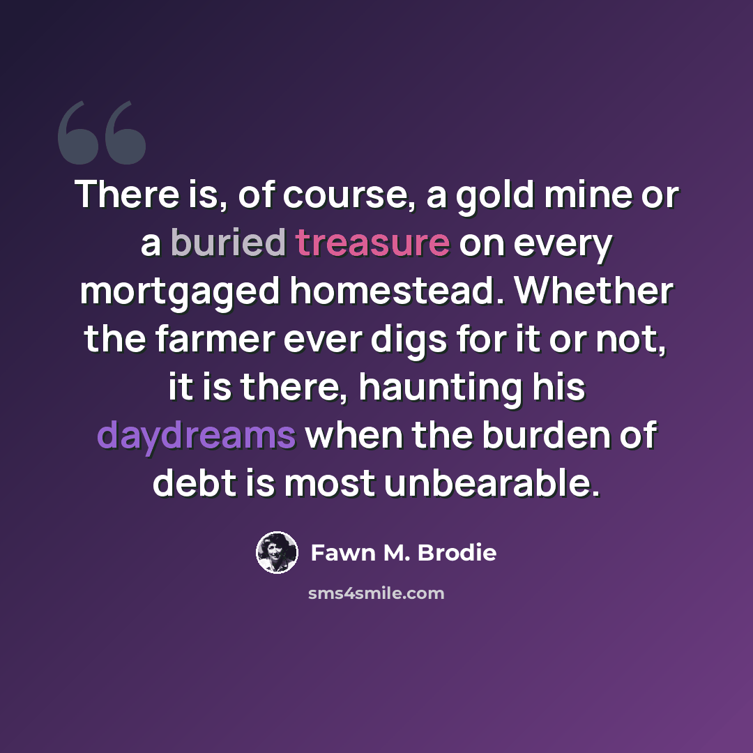 “There is, of course, a gold mine or a buried treasure on every mortgaged homestead. Whether the farmer ever digs for it or not, it is there, haunting his daydreams when the burden of debt is most unbearable.” quote by Fawn M. Brodie