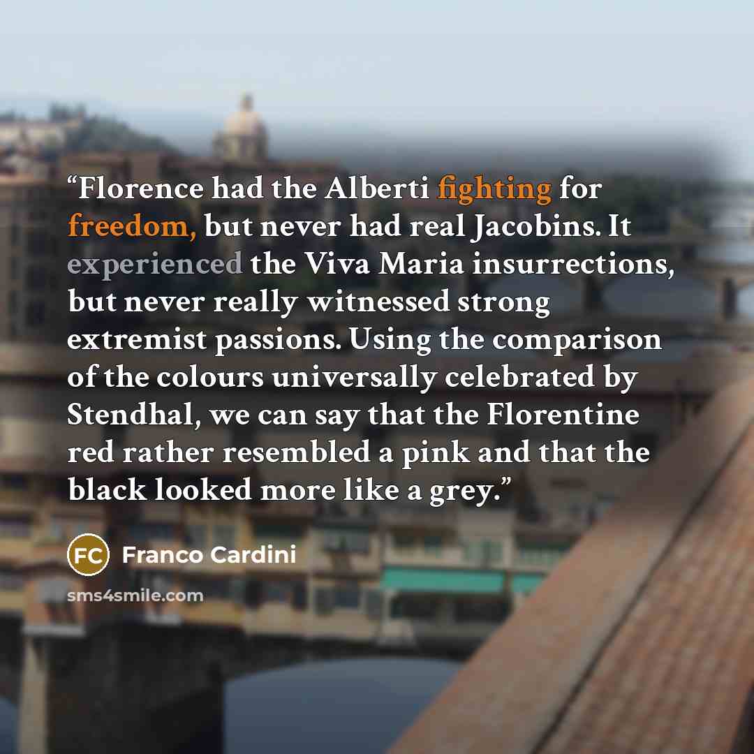 “Florence had the Alberti fighting for freedom, but never had real Jacobins. It experienced the Viva Maria insurrections, but never really witnessed strong extremist passions. Using the comparison of the colours universally celebrated by Stendhal, we can say that the Florentine red rather resembled…” quote by Franco Cardini