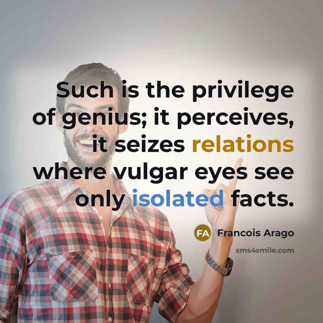 “Such is the privilege of genius; it perceives, it seizes relations where vulgar eyes see only isolated facts.” quote by Francois Arago