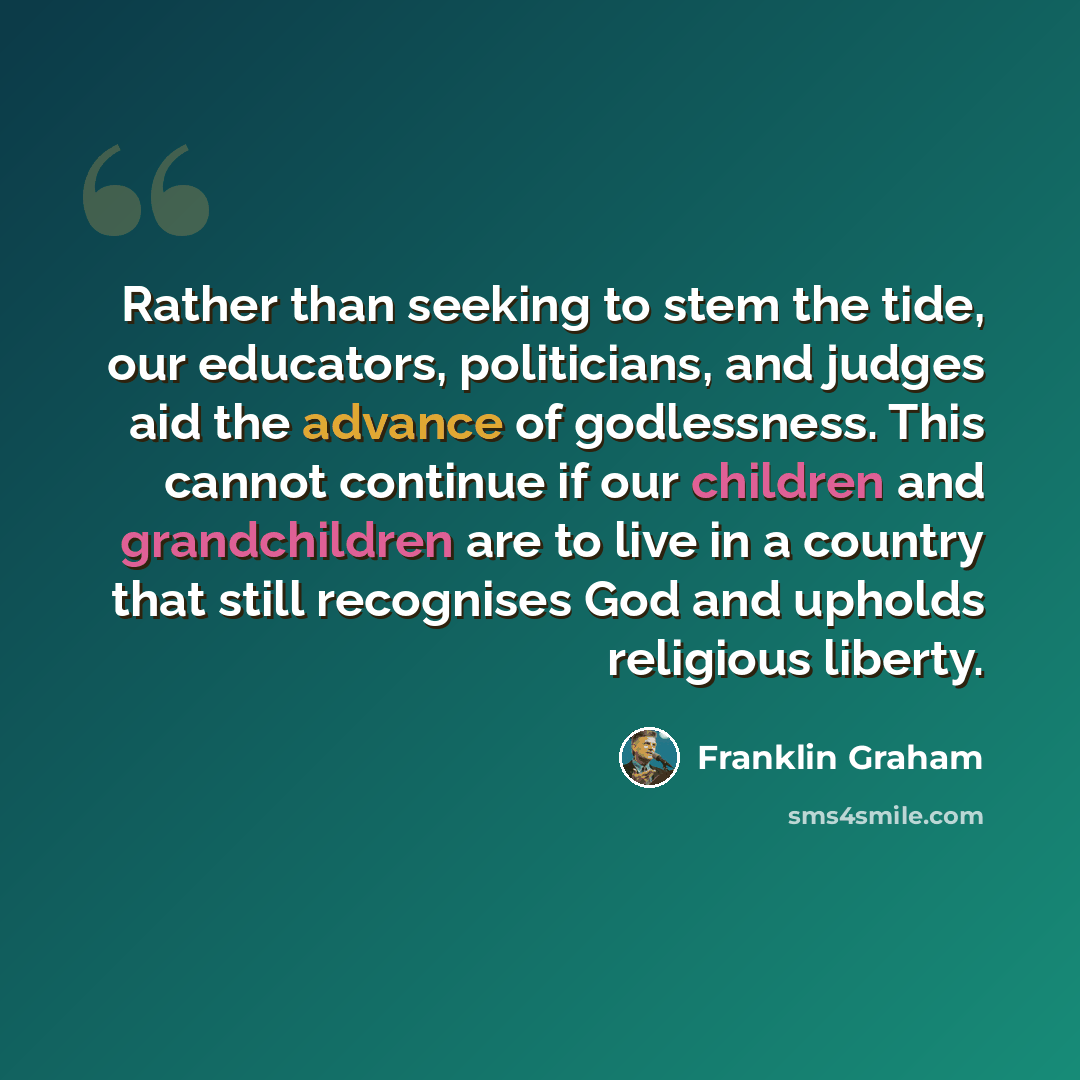 “Rather than seeking to stem the tide, our educators, politicians, and judges aid the advance of godlessness. This cannot continue if our children and grandchildren are to live in a country that still recognises God and upholds religious liberty.” quote by Franklin Graham