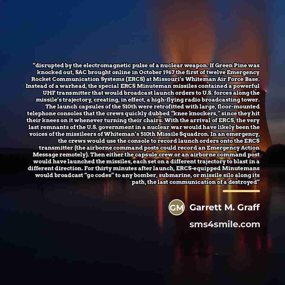 “disrupted by the electromagnetic pulse of a nuclear weapon. If Green Pine was knocked out, SAC brought online in October 1967 the first of twelve Emergency Rocket Communication Systems (ERCS) at Missouri’s Whiteman Air Force Base. Instead of a warhead, the special ERCS Minuteman missiles contained…” quote by Garrett M. Graff