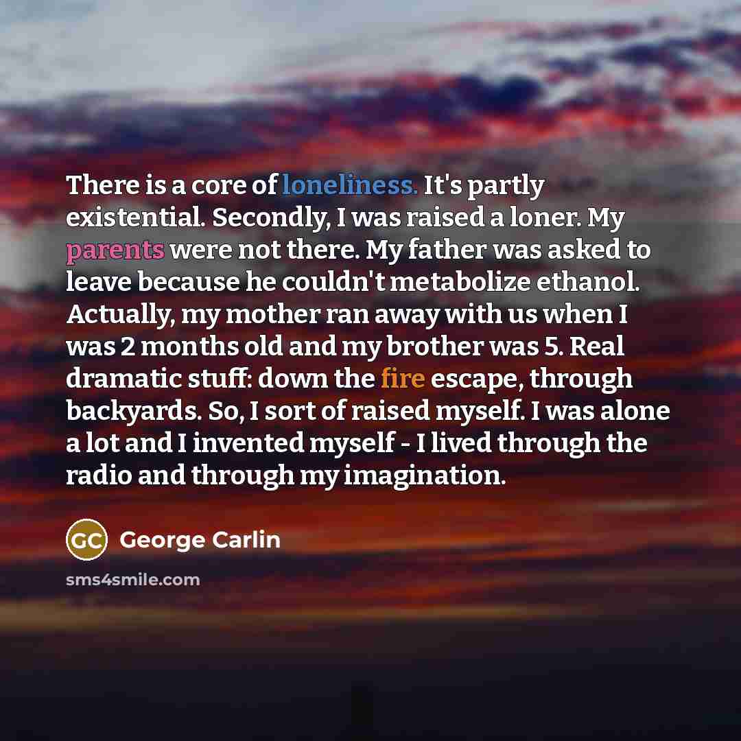 “There is a core of loneliness. It's partly existential. Secondly, I was raised a loner. My parents were not there. My father was asked to leave because he couldn't metabolize ethanol. Actually, my mother ran away with us when I was 2 months old and my brother was 5. Real dramatic stuff: down the…” quote by George Carlin