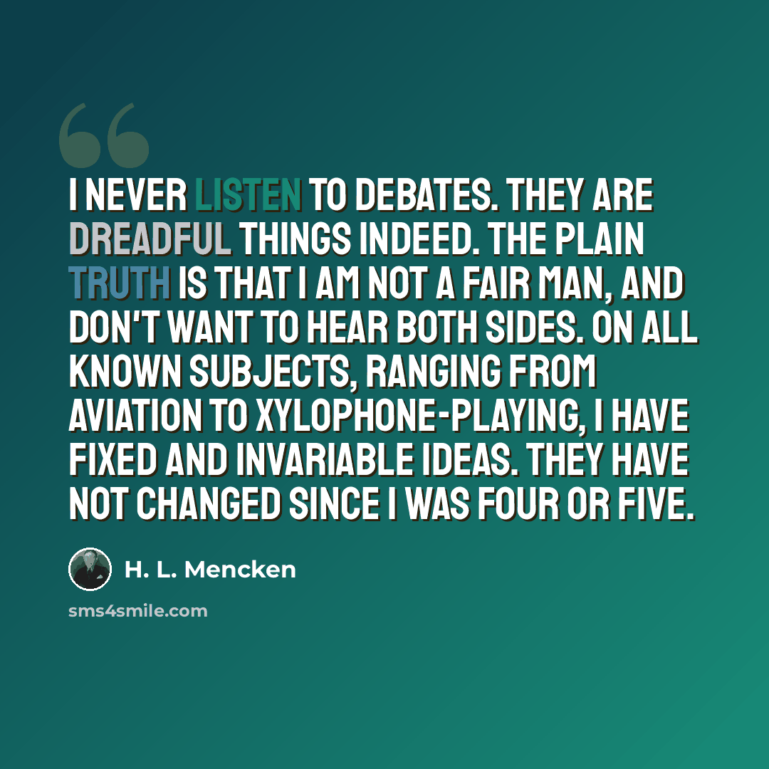 “I never listen to debates. They are dreadful things indeed. The plain truth is that I am not a fair man, and don't want to hear both sides. On all known subjects, ranging from aviation to xylophone-playing, I have fixed and invariable ideas. They have not changed since I was four or five.” quote by H. L. Mencken