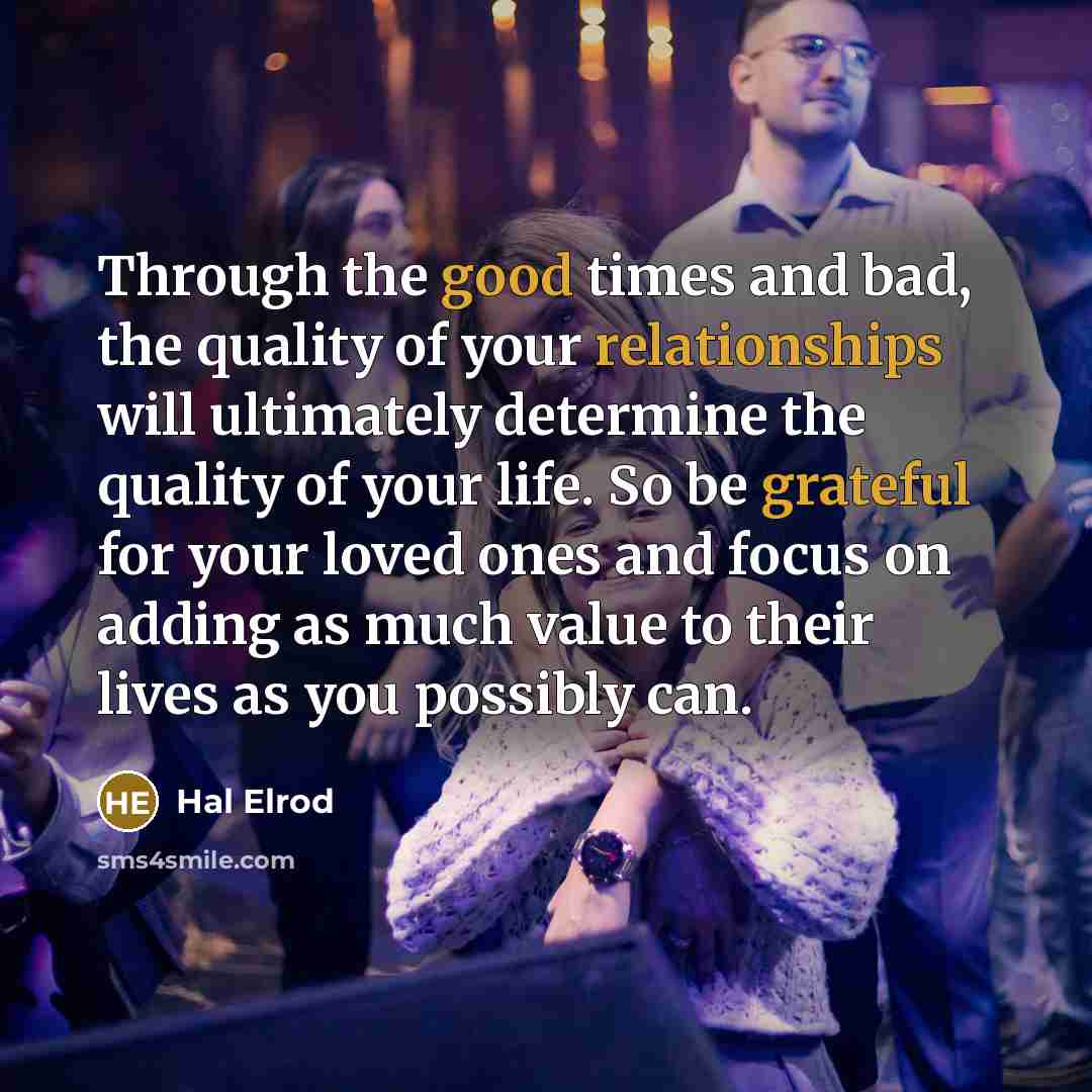 “Through the good times and bad, the quality of your relationships will ultimately determine the quality of your life. So be grateful for your loved ones and focus on adding as much value to their lives as you possibly can.” quote by Hal Elrod
