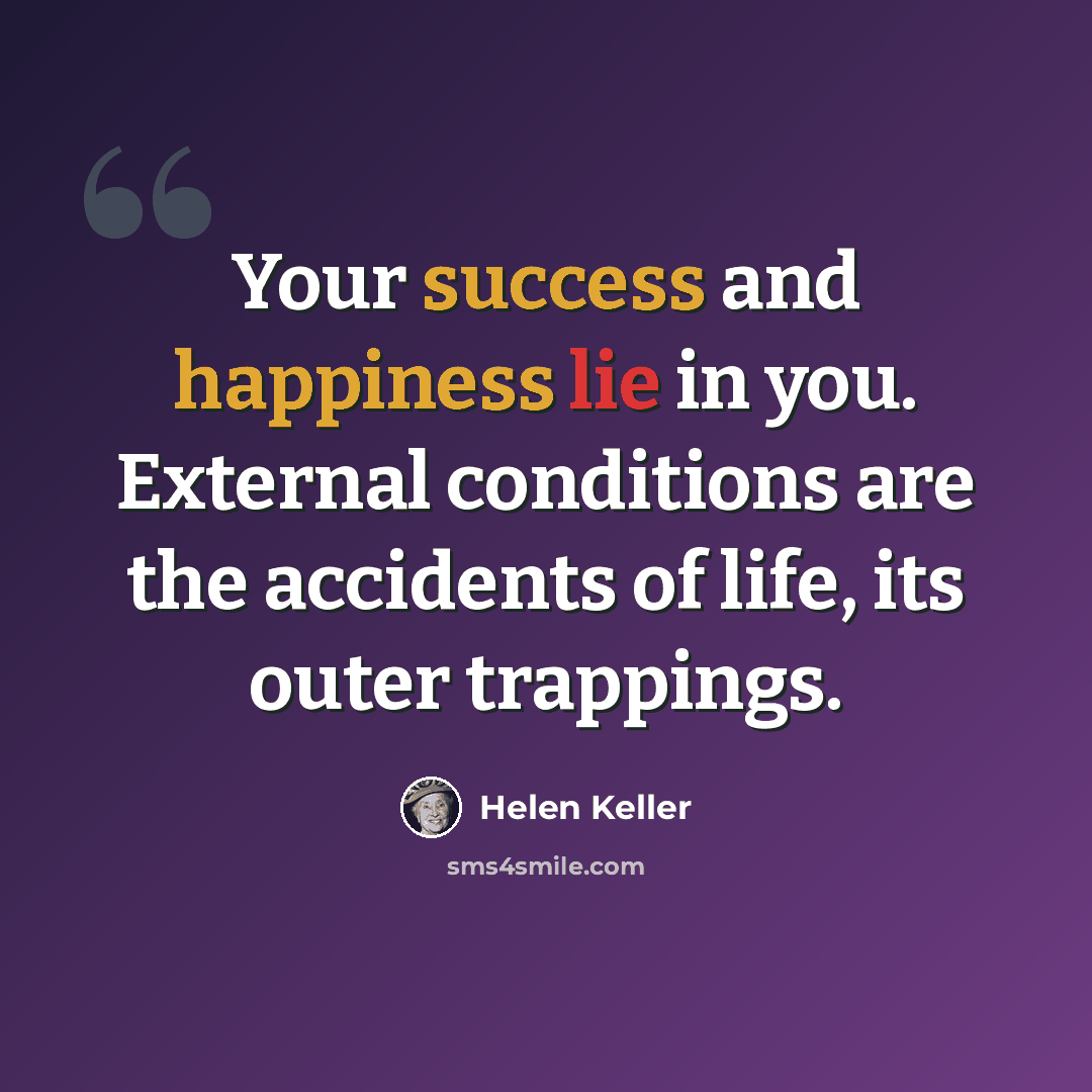 “Your success and happiness lie in you. External conditions are the accidents of life, its outer trappings.” quote by Helen Keller