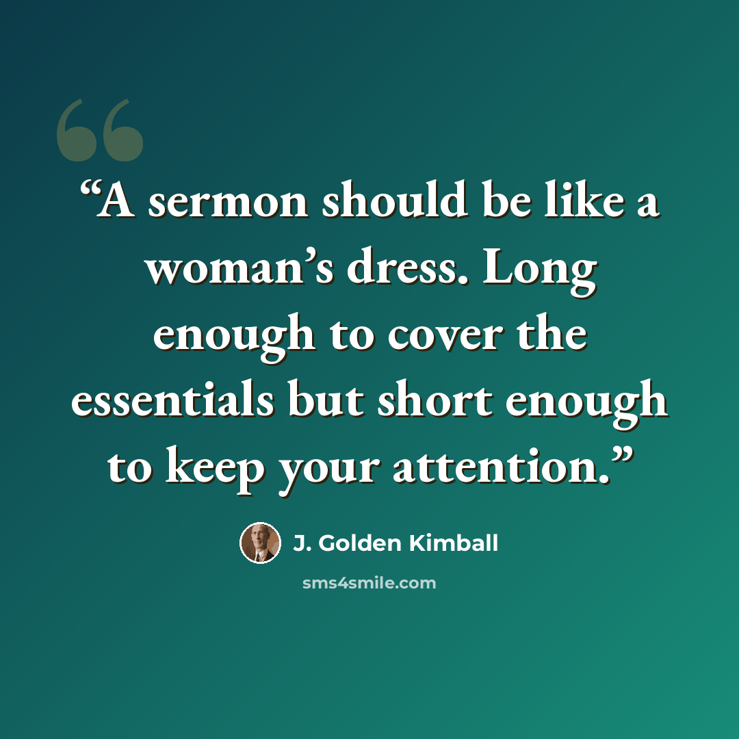 “A sermon should be like a woman’s dress. Long enough to cover the essentials but short enough to keep your attention.” quote by J. Golden Kimball