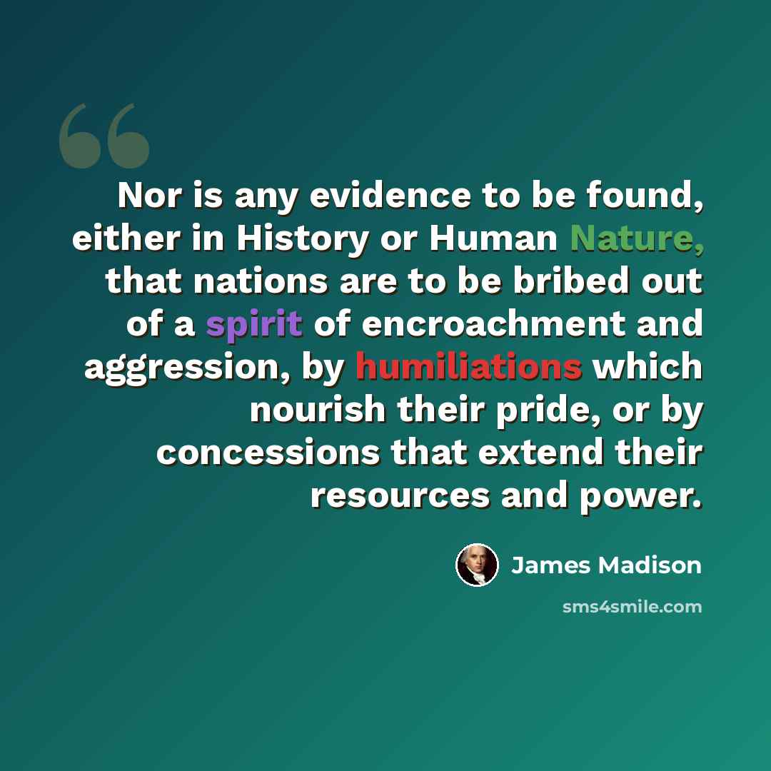 “Nor is any evidence to be found, either in History or Human Nature, that nations are to be bribed out of a spirit of encroachment and aggression, by humiliations which nourish their pride, or by concessions that extend their resources and power.” quote by James Madison