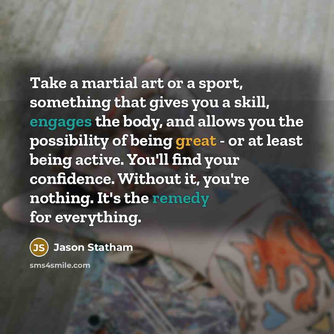 “Take a martial art or a sport, something that gives you a skill, engages the body, and allows you the possibility of being great - or at least being active. You'll find your confidence. Without it, you're nothing. It's the remedy for everything.” quote by Jason Statham