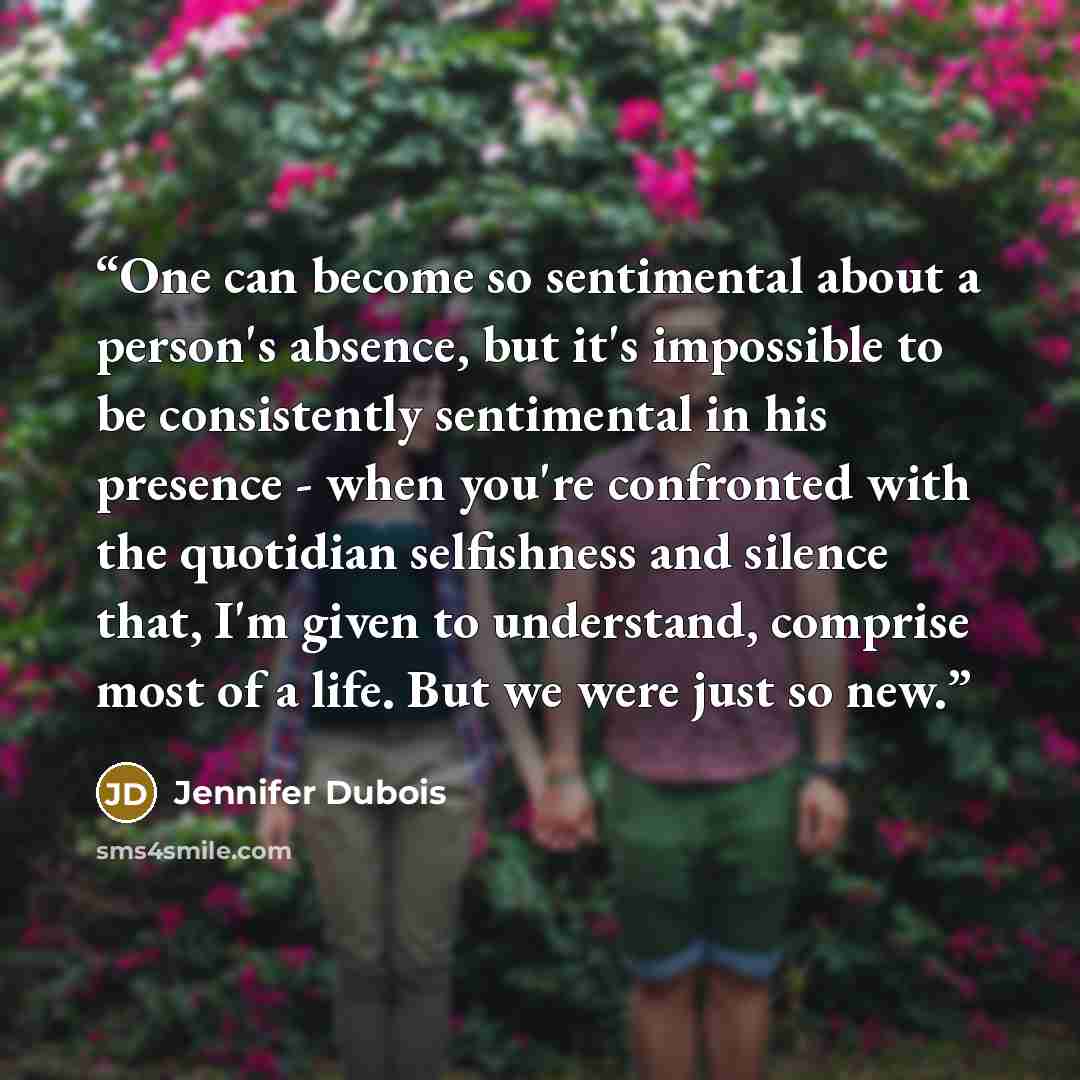“One can become so sentimental about a person's absence, but it's impossible to be consistently sentimental in his presence - when you're confronted with the quotidian selfishness and silence that, I'm given to understand, comprise most of a life. But we were just so new.” quote by Jennifer Dubois
