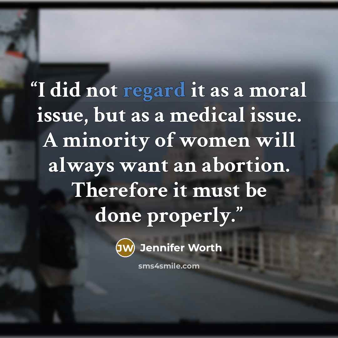 “I did not regard it as a moral issue, but as a medical issue. A minority of women will always want an abortion. Therefore it must be done properly.” quote by Jennifer Worth