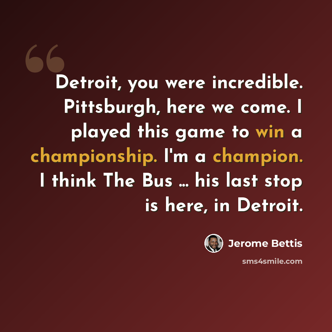 “Detroit, you were incredible. Pittsburgh, here we come. I played this game to win a championship. I'm a champion. I think The Bus ... his last stop is here, in Detroit.” quote by Jerome Bettis