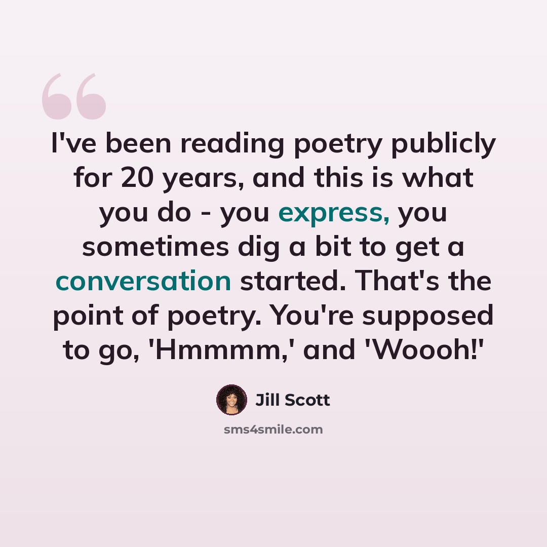 “I've been reading poetry publicly for 20 years, and this is what you do - you express, you sometimes dig a bit to get a conversation started. That's the point of poetry. You're supposed to go, 'Hmmmm,' and 'Woooh!'” quote by Jill Scott