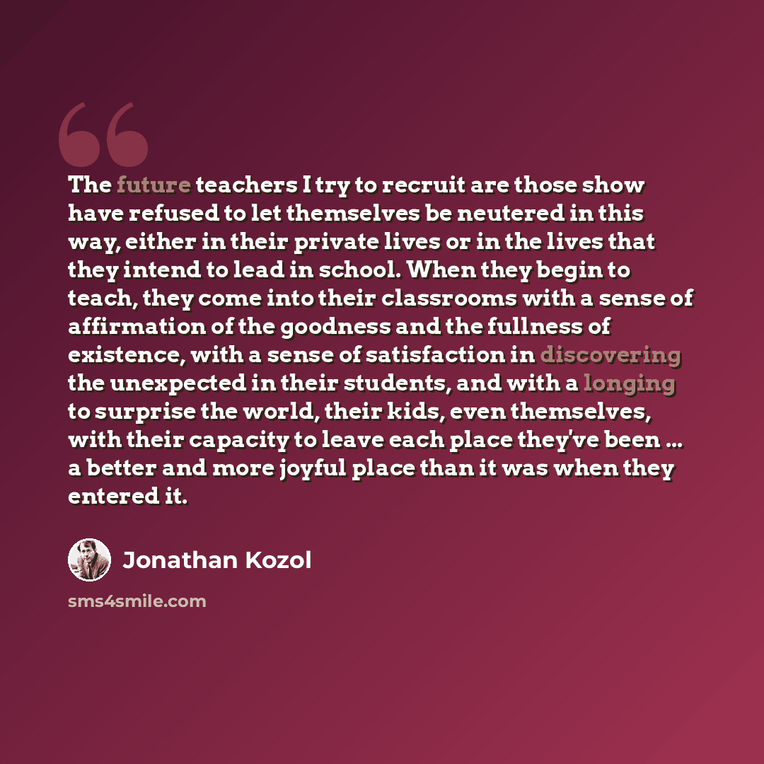 “The future teachers I try to recruit are those show have refused to let themselves be neutered in this way, either in their private lives or in the lives that they intend to lead in school. When they begin to teach, they come into their classrooms with a sense of affirmation of the goodness and…” quote by Jonathan Kozol