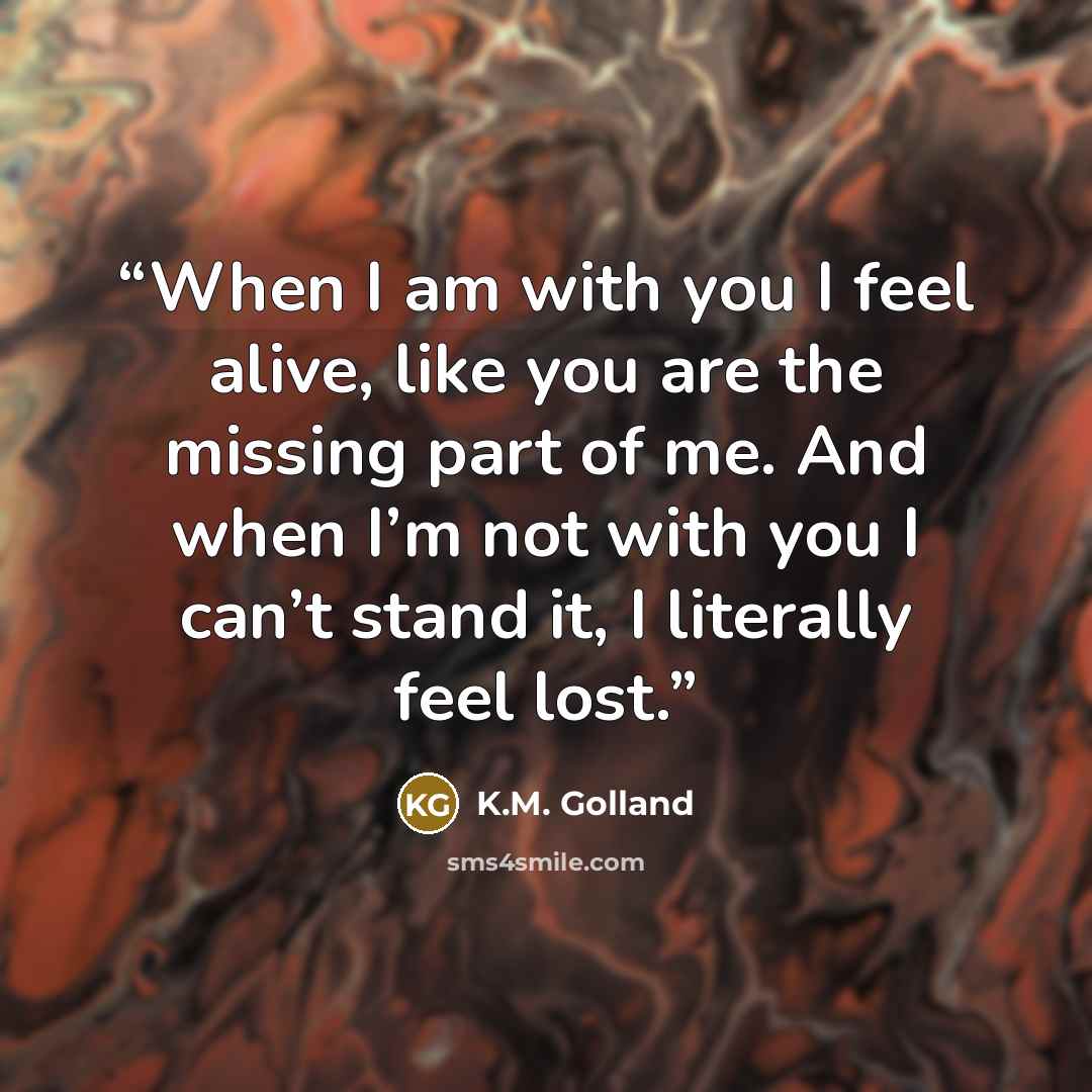 “When I am with you I feel alive, like you are the missing part of me. And when I’m not with you I can’t stand it, I literally feel lost.” quote by K.M. Golland