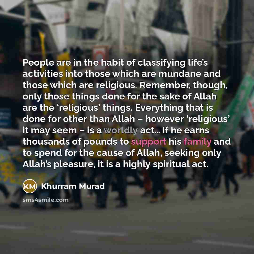 “People are in the habit of classifying life’s activities into those which are mundane and those which are religious. Remember, though, only those things done for the sake of Allah are the ‘religious’ things. Everything that is done for other than Allah – however ‘religious’ it may seem – is a…” quote by Khurram Murad