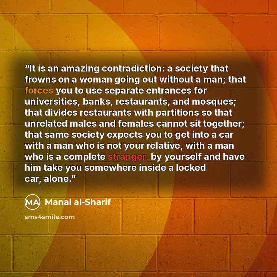 “It is an amazing contradiction: a society that frowns on a woman going out without a man; that forces you to use separate entrances for universities, banks, restaurants, and mosques; that divides restaurants with partitions so that unrelated males and females cannot sit together; that same society…” quote by Manal al-Sharif
