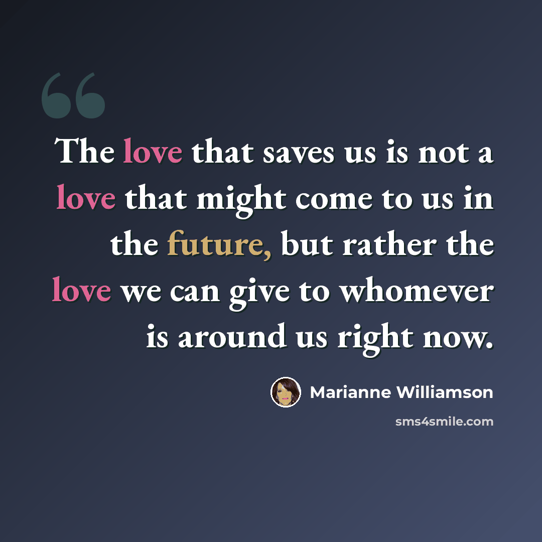 “The love that saves us is not a love that might come to us in the future, but rather the love we can give to whomever is around us right now.” quote by Marianne Williamson