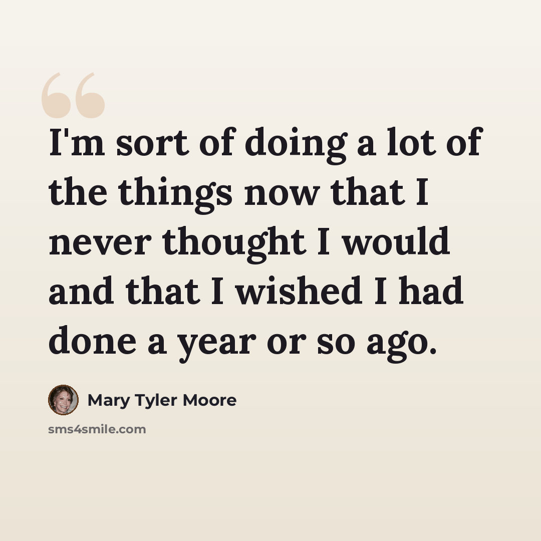 “I'm sort of doing a lot of the things now that I never thought I would and that I wished I had done a year or so ago.” quote by Mary Tyler Moore