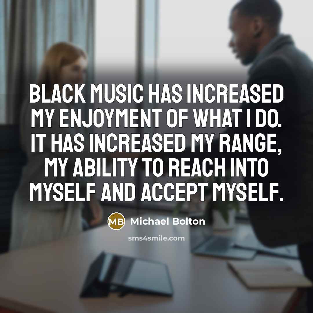 “Black music has increased my enjoyment of what I do. It has increased my range, my ability to reach into myself and accept myself.” quote by Michael Bolton