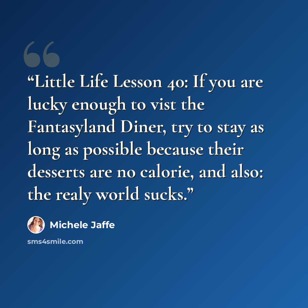 “Little Life Lesson 40: If you are lucky enough to vist the Fantasyland Diner, try to stay as long as possible because their desserts are no calorie, and also: the realy world sucks.” quote by Michele Jaffe