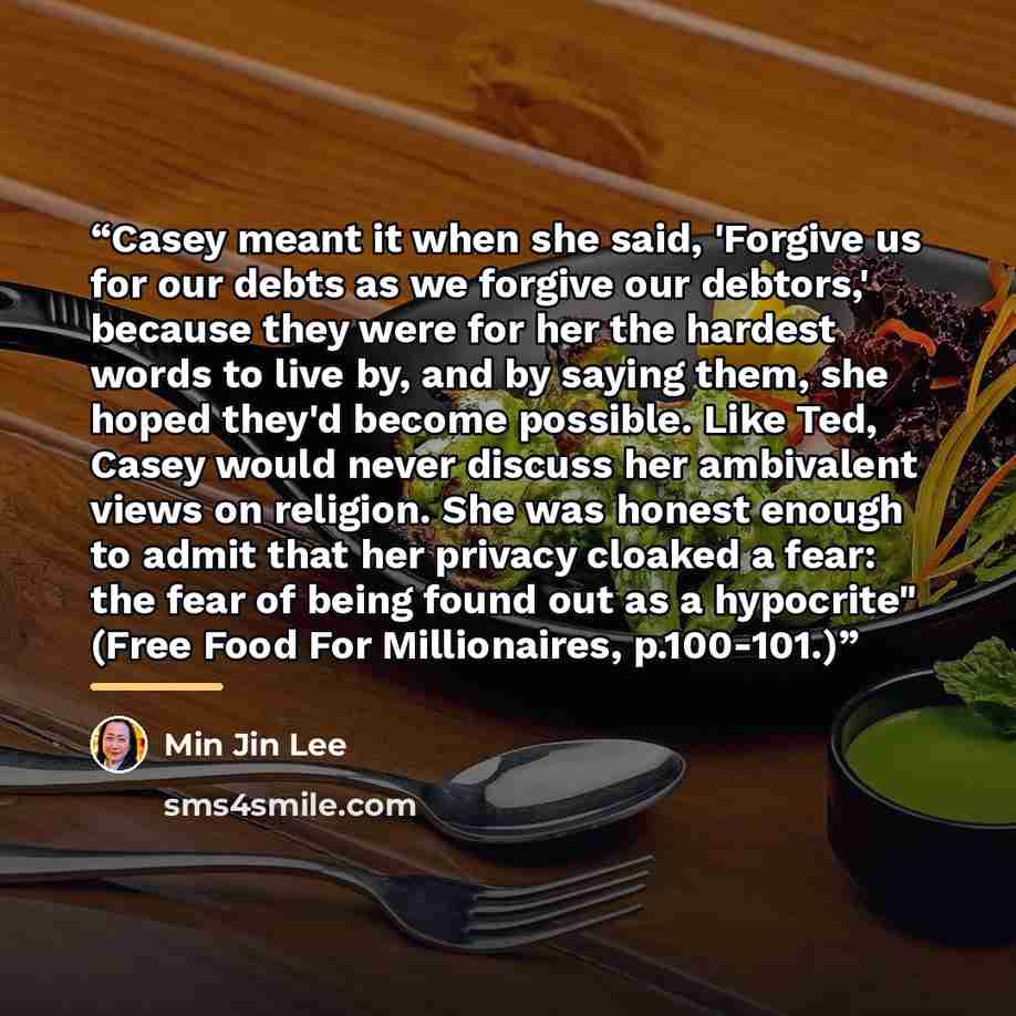 “Casey meant it when she said, 'Forgive us for our debts as we forgive our debtors,' because they were for her the hardest words to live by, and by saying them, she hoped they'd become possible. Like Ted, Casey would never discuss her ambivalent views on religion. She was honest enough to admit…” quote by Min Jin Lee
