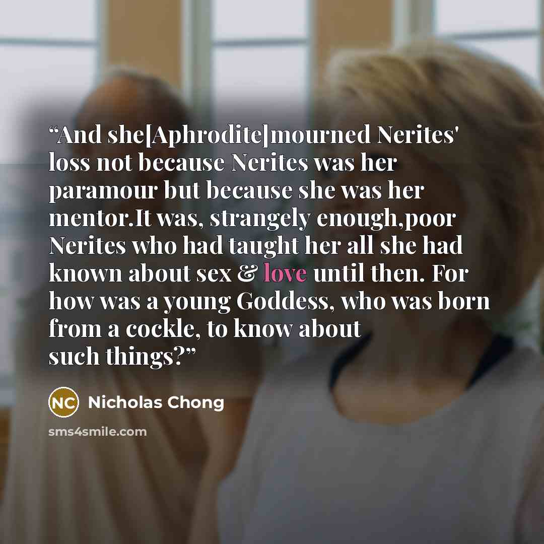 “And she[Aphrodite]mourned Nerites' loss not because Nerites was her paramour but because she was her mentor.It was, strangely enough,poor Nerites who had taught her all she had known about sex & love until then. For how was a young Goddess, who was born from a cockle, to know about such things?” quote by Nicholas Chong