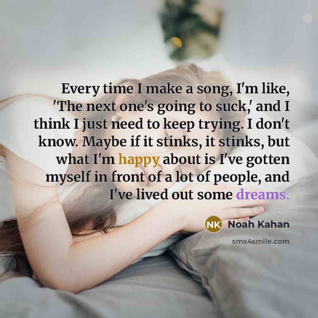 “Every time I make a song, I'm like, 'The next one's going to suck,' and I think I just need to keep trying. I don't know. Maybe if it stinks, it stinks, but what I'm happy about is I've gotten myself in front of a lot of people, and I've lived out some dreams.” quote by Noah Kahan