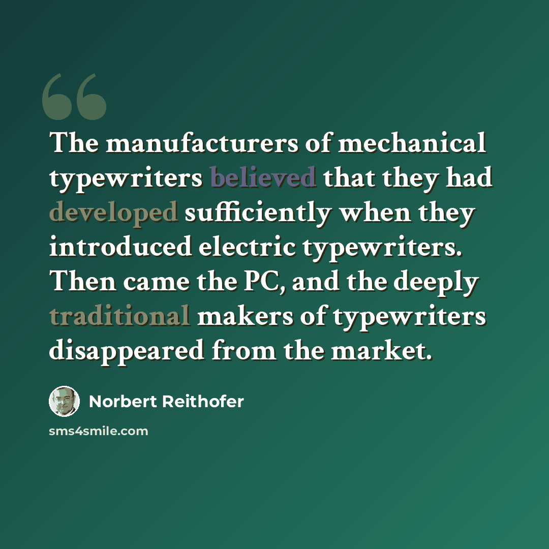 “The manufacturers of mechanical typewriters believed that they had developed sufficiently when they introduced electric typewriters. Then came the PC, and the deeply traditional makers of typewriters disappeared from the market.” quote by Norbert Reithofer