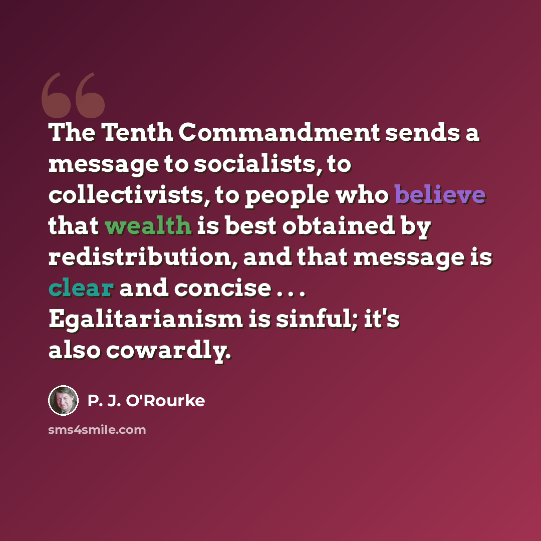 “The Tenth Commandment sends a message to socialists, to collectivists, to people who believe that wealth is best obtained by redistribution, and that message is clear and concise . . . Egalitarianism is sinful; it's also cowardly.” quote by P. J. O'Rourke