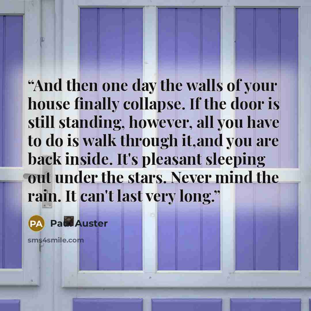“And then one day the walls of your house finally collapse. If the door is still standing, however, all you have to do is walk through it,and you are back inside. It's pleasant sleeping out under the stars. Never mind the rain. It can't last very long.” quote by Paul Auster