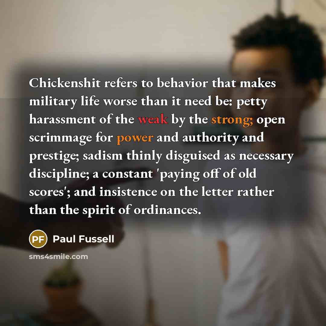 “Chickenshit refers to behavior that makes military life worse than it need be: petty harassment of the weak by the strong; open scrimmage for power and authority and prestige; sadism thinly disguised as necessary discipline; a constant 'paying off of old scores'; and insistence on the letter…” quote by Paul Fussell