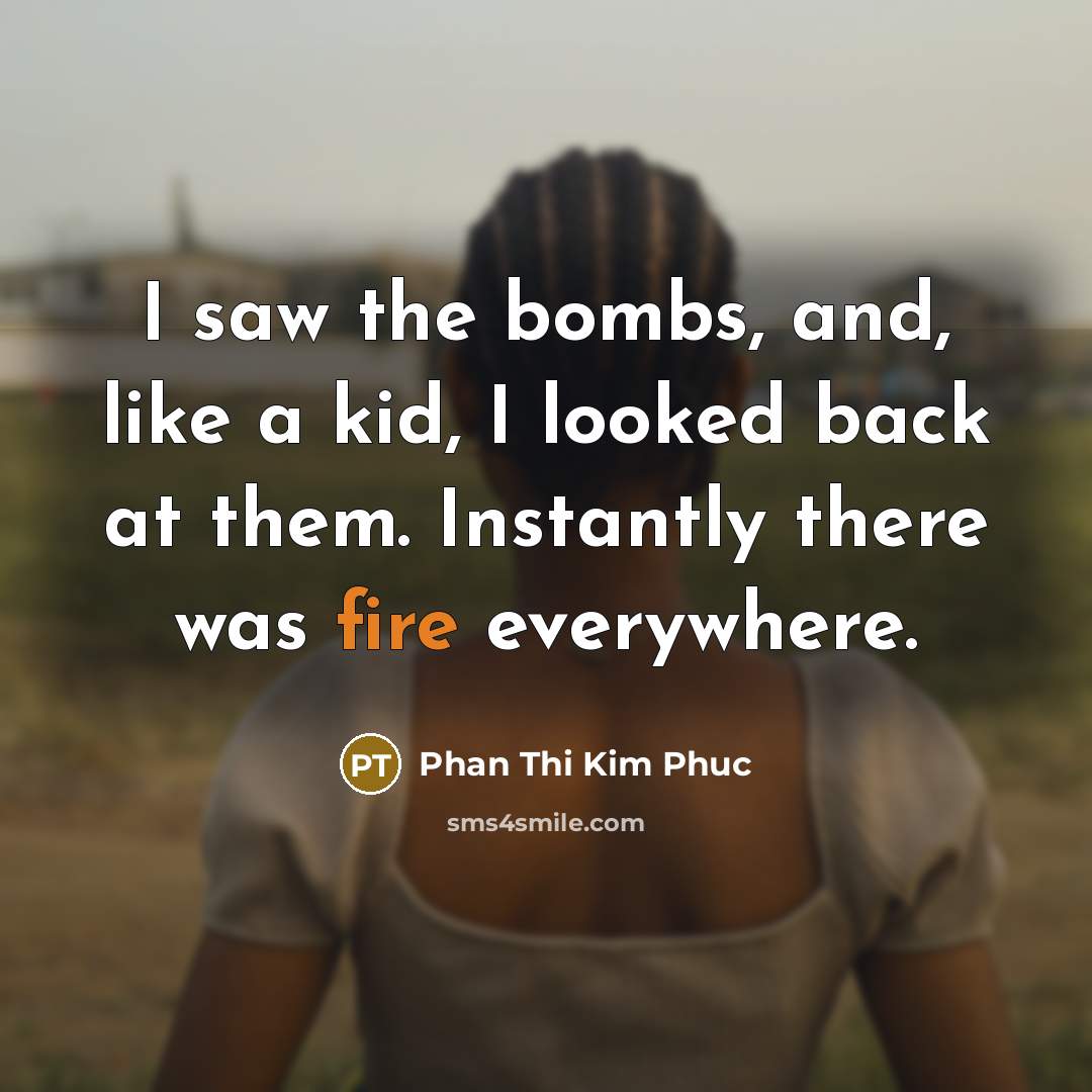 “I saw the bombs, and, like a kid, I looked back at them. Instantly there was fire everywhere.” quote by Phan Thi Kim Phuc