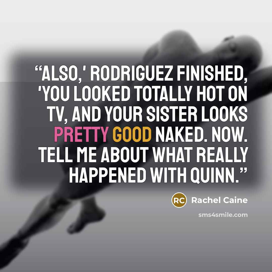 “also,' Rodriguez finished, 'you looked totally hot on tv, and your sister looks pretty good naked. Now. Tell me about what really happened with Quinn.” quote by Rachel Caine