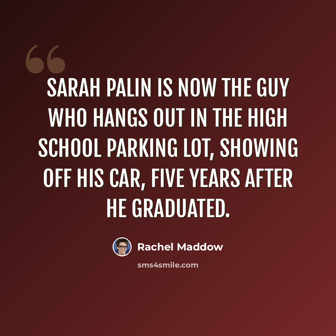“Sarah Palin is now the guy who hangs out in the high school parking lot, showing off his car, five years after he graduated.” quote by Rachel Maddow