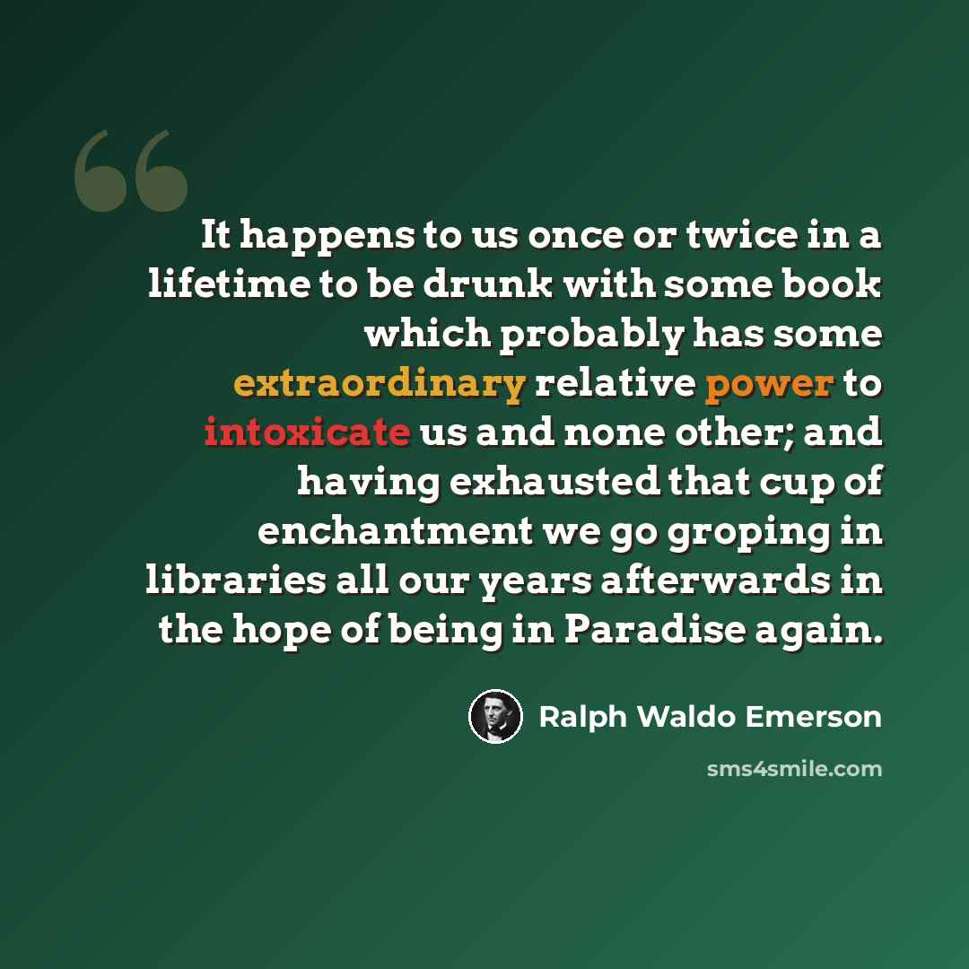 “It happens to us once or twice in a lifetime to be drunk with some book which probably has some extraordinary relative power to intoxicate us and none other; and having exhausted that cup of enchantment we go groping in libraries all our years afterwards in the hope of being in Paradise again.” quote by Ralph Waldo Emerson