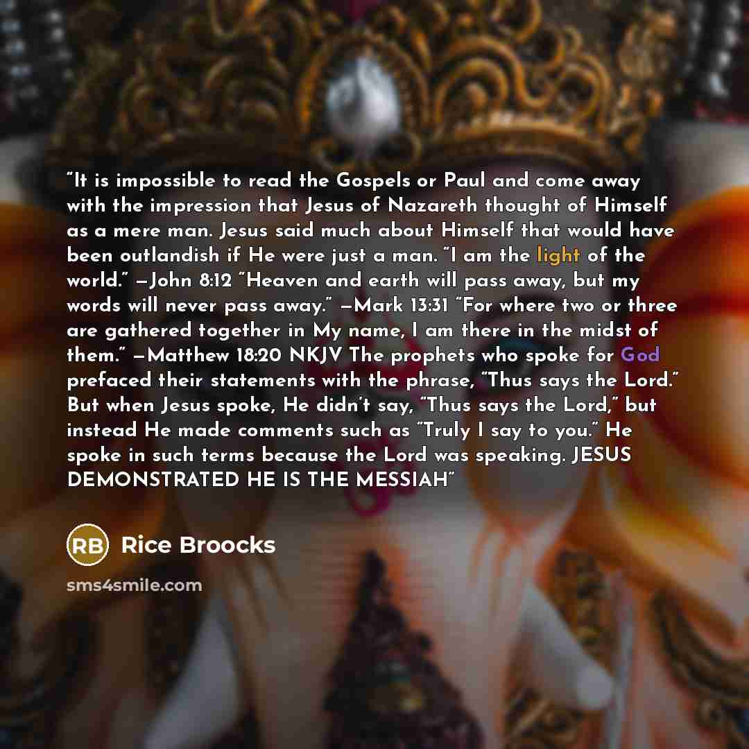 “It is impossible to read the Gospels or Paul and come away with the impression that Jesus of Nazareth thought of Himself as a mere man. Jesus said much about Himself that would have been outlandish if He were just a man. “I am the light of the world.” —John 8:12 “Heaven and earth will pass away…” quote by Rice Broocks